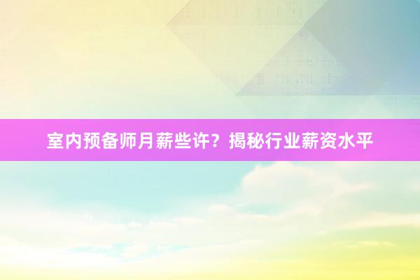 室内预备师月薪些许？揭秘行业薪资水平